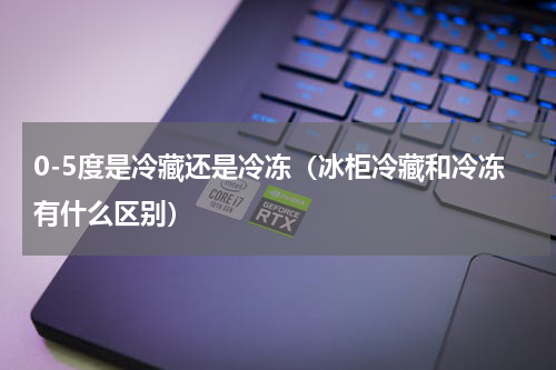 0-5度是冷藏还是冷冻（冰柜冷藏和冷冻有什么区别）