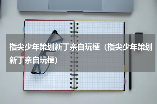 指尖少年策划新丁亲自玩梗（指尖少年策划新丁亲自玩梗）