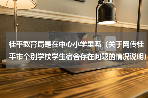 桂平教育局是在中心小学里吗（关于网传桂平市个别学校学生宿舍存在问题的情况说明）