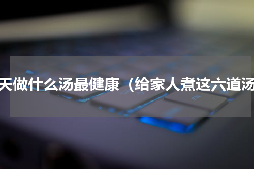 秋天做什么汤最健康（给家人煮这六道汤）