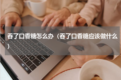 吞了口香糖怎么办（吞了口香糖应该做什么）