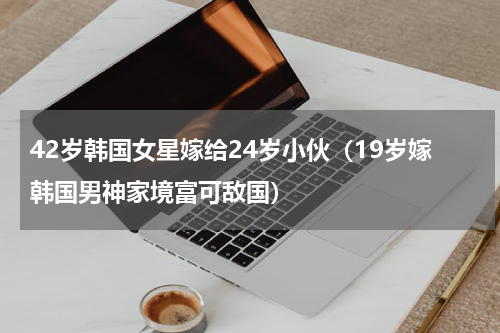 42岁韩国女星嫁给24岁小伙（19岁嫁韩国男神家境富可敌国）
