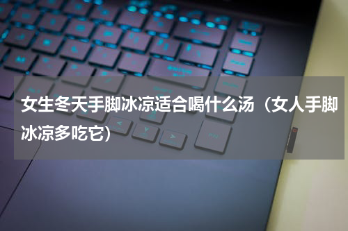 女生冬天手脚冰凉适合喝什么汤（女人手脚冰凉多吃它）