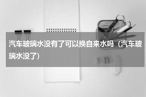汽车玻璃水没有了可以换自来水吗（汽车玻璃水没了）