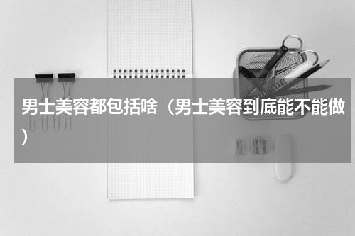 男士美容都包括啥（男士美容到底能不能做）