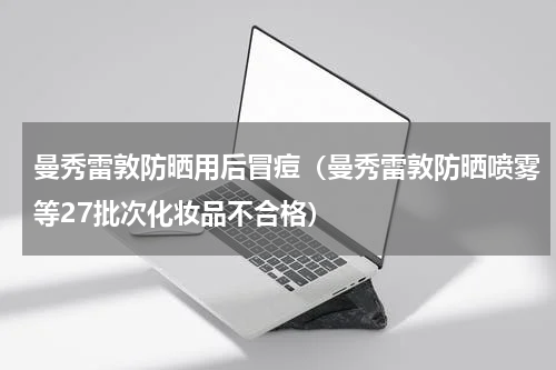 曼秀雷敦防晒用后冒痘（曼秀雷敦防晒喷雾等27批次化妆品不合格）