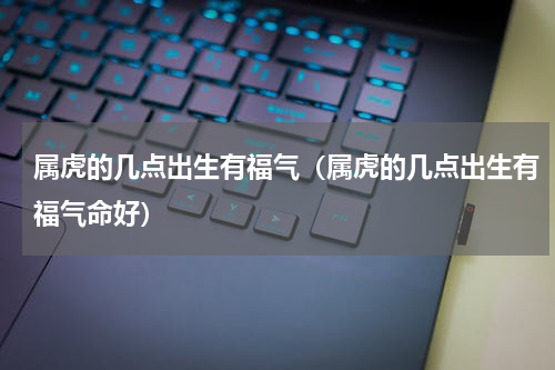 属虎的几点出生有福气（属虎的几点出生有福气命好）