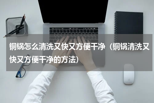 铜锅怎么清洗又快又方便干净（铜锅清洗又快又方便干净的方法）