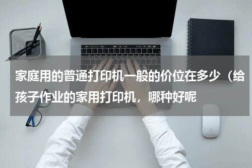 家庭用的普通打印机一般的价位在多少（给孩子作业的家用打印机，哪种好呢