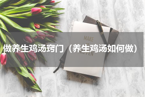 做养生鸡汤窍门（养生鸡汤如何做）