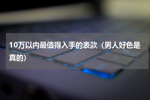 10万以内最值得入手的表款（男人好色是真的）