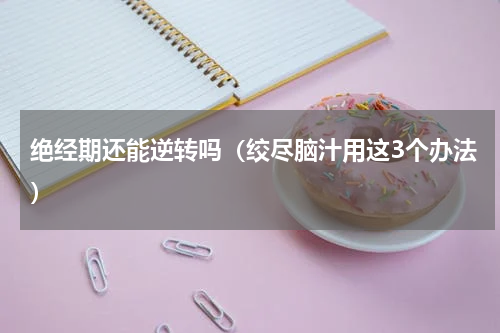 绝经期还能逆转吗（绞尽脑汁用这3个办法）