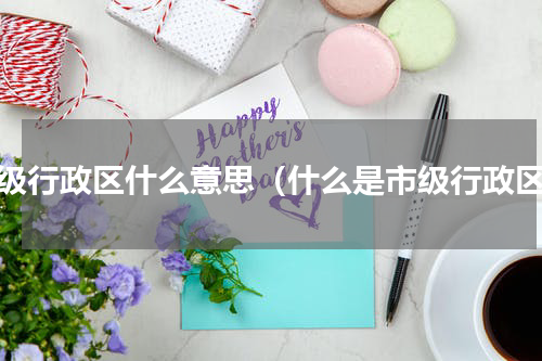 市级行政区什么意思（什么是市级行政区）