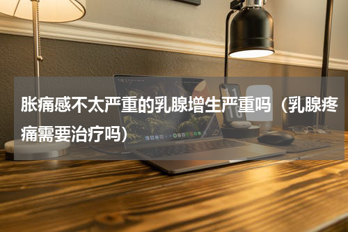 胀痛感不太严重的乳腺增生严重吗（乳腺疼痛需要治疗吗）