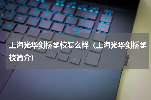 上海光华剑桥学校怎么样（上海光华剑桥学校简介）
