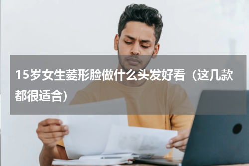 15岁女生菱形脸做什么头发好看（这几款都很适合）
