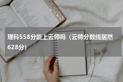 理科558分能上云师吗（云师分数线居然628分）
