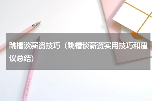 跳槽谈薪资技巧（跳槽谈薪资实用技巧和建议总结）