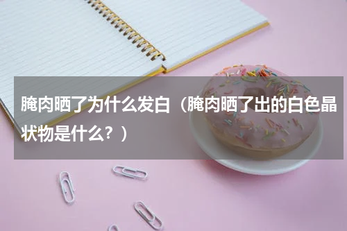 腌肉晒了为什么发白（腌肉晒了出的白色晶状物是什么？）
