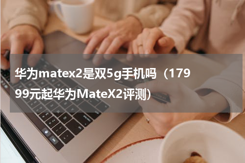 华为matex2是双5g手机吗（17999元起华为MateX2评测）