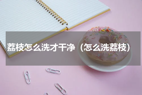 荔枝怎么洗才干净（怎么洗荔枝）