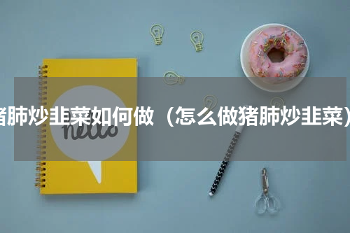 猪肺炒韭菜如何做（怎么做猪肺炒韭菜）