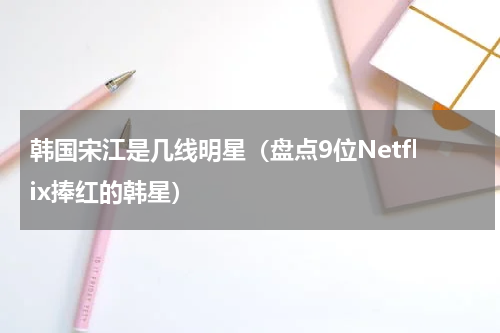 韩国宋江是几线明星（盘点9位Netflix捧红的韩星）