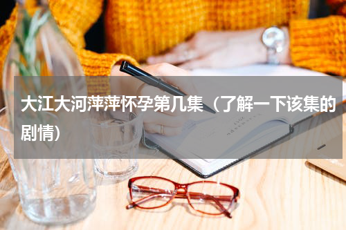 大江大河萍萍怀孕第几集（了解一下该集的剧情）