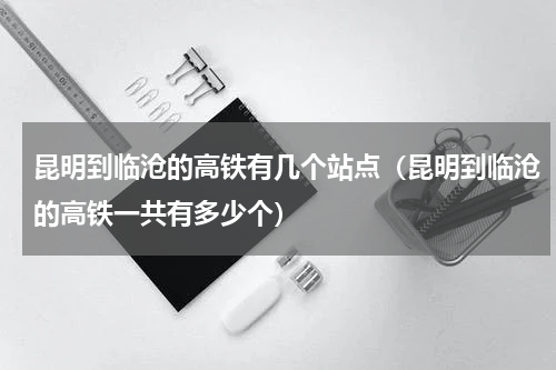 昆明到临沧的高铁有几个站点（昆明到临沧的高铁一共有多少个）