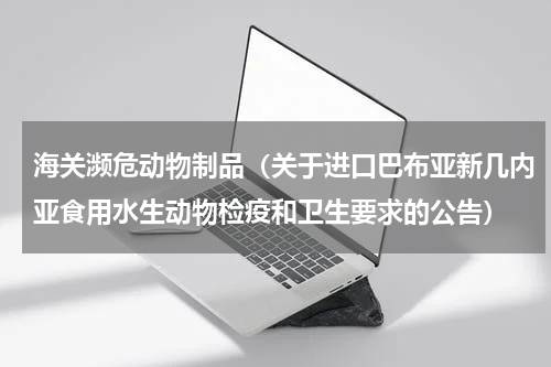 海关濒危动物制品（关于进口巴布亚新几内亚食用水生动物检疫和卫生要求的公告）