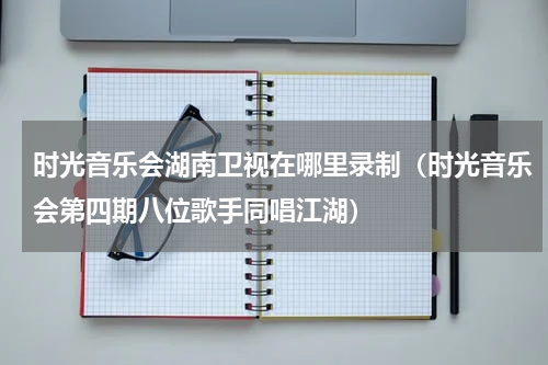 时光音乐会湖南卫视在哪里录制（时光音乐会第四期八位歌手同唱江湖）