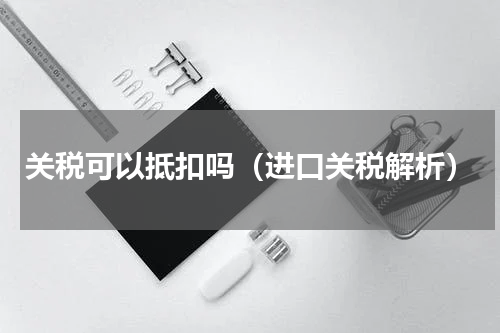 关税可以抵扣吗（进口关税解析）
