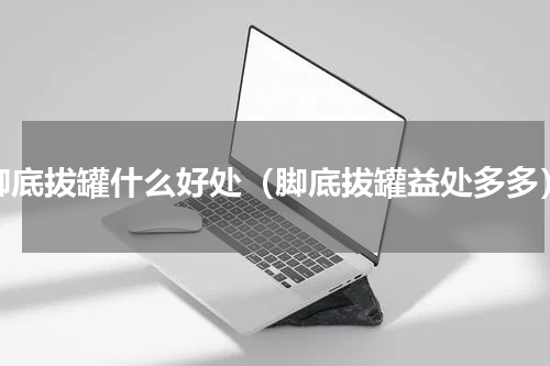脚底拔罐什么好处（脚底拔罐益处多多）