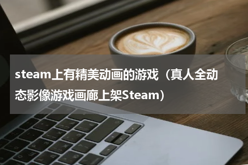 steam上有精美动画的游戏（真人全动态影像游戏画廊上架Steam）