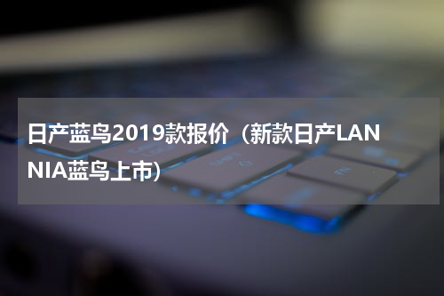 日产蓝鸟2019款报价（新款日产LANNIA蓝鸟上市）