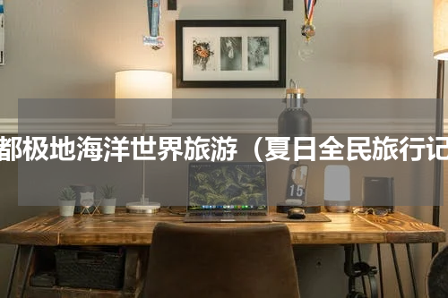成都极地海洋世界旅游（夏日全民旅行记）