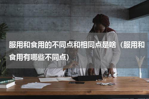 服用和食用的不同点和相同点是啥（服用和食用有哪些不同点）