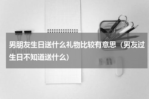 男朋友生日送什么礼物比较有意思（男友过生日不知道送什么）