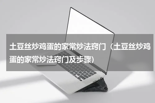 土豆丝炒鸡蛋的家常炒法窍门（土豆丝炒鸡蛋的家常炒法窍门及步骤）