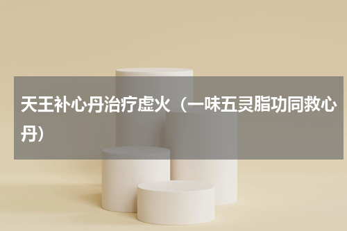 天王补心丹治疗虚火（一味五灵脂功同救心丹）
