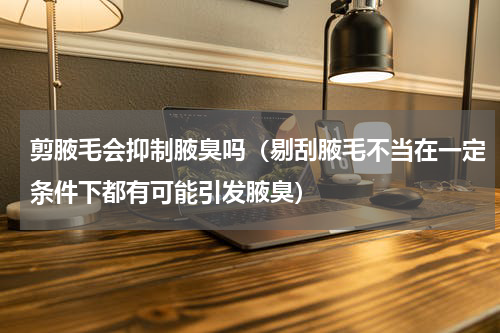 剪腋毛会抑制腋臭吗（剔刮腋毛不当在一定条件下都有可能引发腋臭）