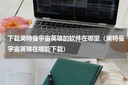 下载奥特曼宇宙英雄的软件在哪里（奥特曼宇宙英雄在哪能下载）