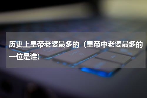 历史上皇帝老婆最多的（皇帝中老婆最多的一位是谁）