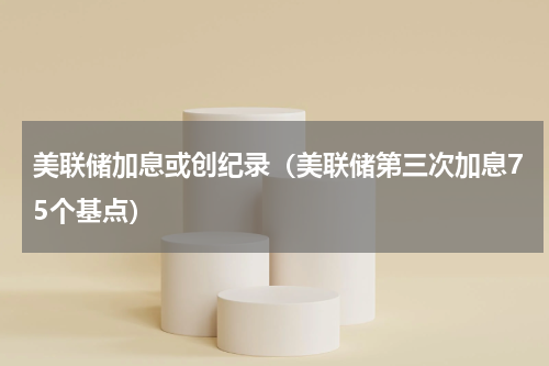 美联储加息或创纪录（美联储第三次加息75个基点）