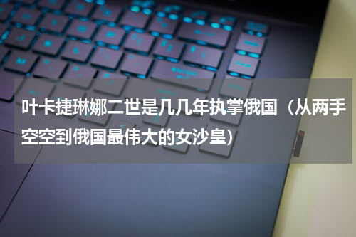叶卡捷琳娜二世是几几年执掌俄国（从两手空空到俄国最伟大的女沙皇）