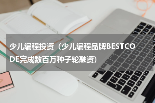 少儿编程投资（少儿编程品牌BESTCODE完成数百万种子轮融资）
