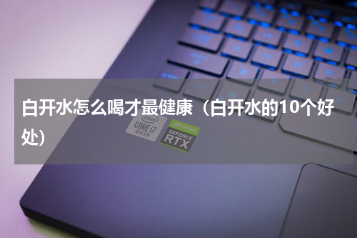 白开水怎么喝才最健康（白开水的10个好处）