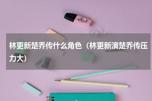 林更新楚乔传什么角色（林更新演楚乔传压力大）