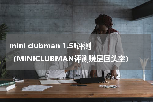 mini clubman 1.5t评测（MINICLUBMAN评测赚足回头率）