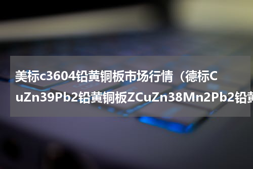 美标c3604铅黄铜板市场行情（德标CuZn39Pb2铅黄铜板ZCuZn38Mn2Pb2铅黄铜棒）